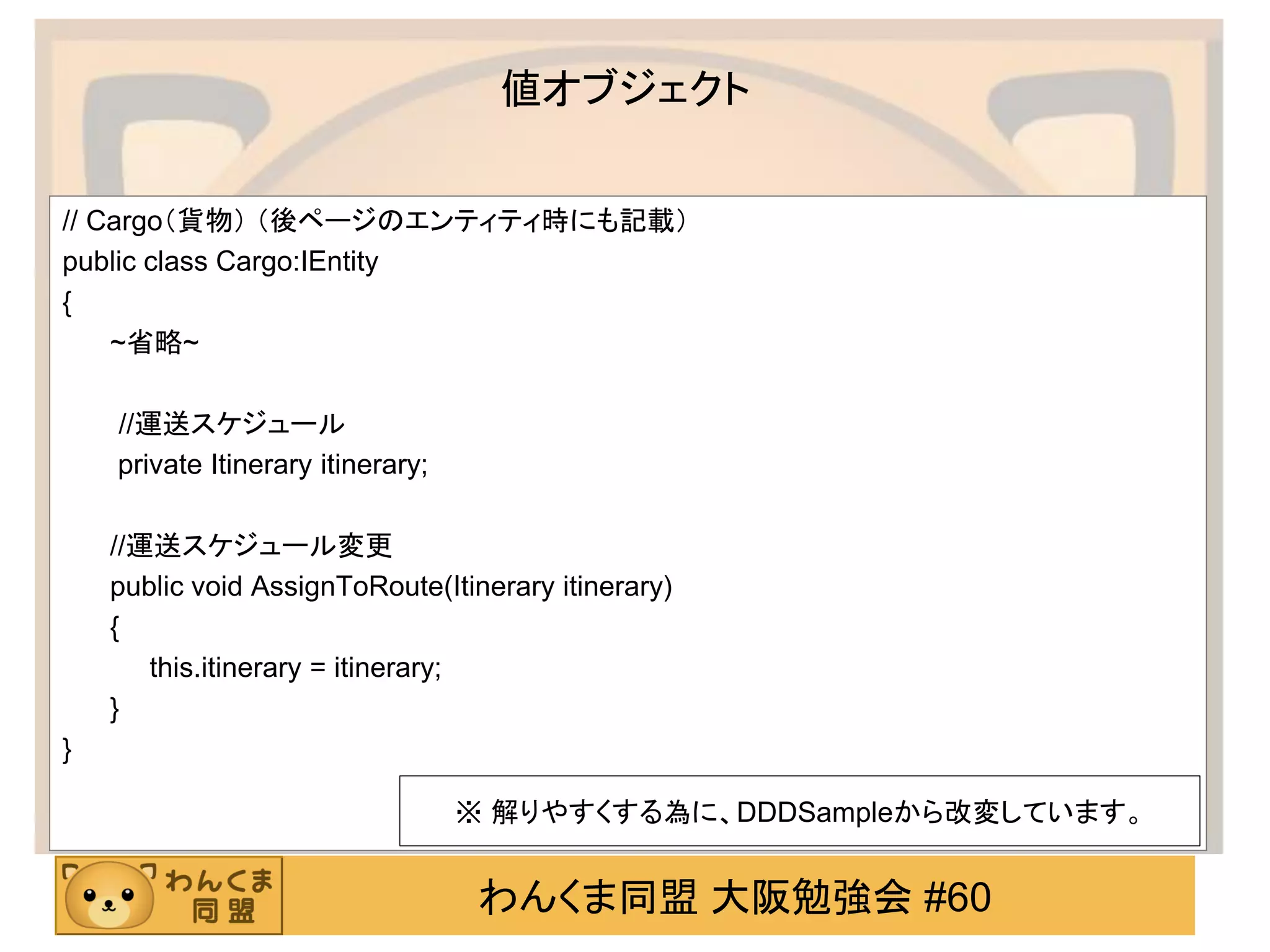 わんくま同盟 大阪勉強会 #60 
値オブジェクト 
// Cargo（貨物） （後ページのエンティティ時にも記載） 
public class Cargo:IEntity 
{ 
~省略~ 
//運送スケジュール 
private Itinerary itinerary; 
//運送スケジュール変更 
public void AssignToRoute(Itinerary itinerary) 
{ 
this.itinerary = itinerary; 
} 
} 
※ 解りやすくする為に、DDDSampleから改変しています。  