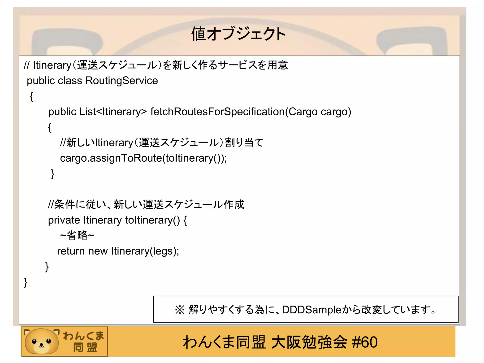 わんくま同盟 大阪勉強会 #60 
値オブジェクト 
// Itinerary（運送スケジュール）を新しく作るサービスを用意 
public class RoutingService 
{ 
public List<Itinerary> fetchRoutesForSpecification(Cargo cargo) 
{ 
//新しいltinerary（運送スケジュール）割り当て 
cargo.assignToRoute(toItinerary()); 
} 
//条件に従い、新しい運送スケジュール作成 
private Itinerary toItinerary() { 
~省略~ 
return new Itinerary(legs); 
} 
} 
※ 解りやすくする為に、DDDSampleから改変しています。  