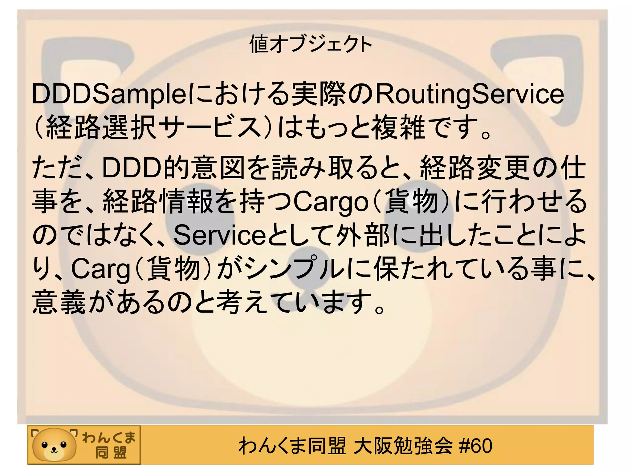 わんくま同盟 大阪勉強会 #60 
値オブジェクト 
DDDSampleにおける実際のRoutingService（経路選択サービス）はもっと複雑です。 
ただ、DDD的意図を読み取ると、経路変更の仕 事を、経路情報を持つCargo（貨物）に行わせる のではなく、Serviceとして外部に出したことによ り、Carg（貨物）がシンプルに保たれている事に、 意義があるのと考えています。  