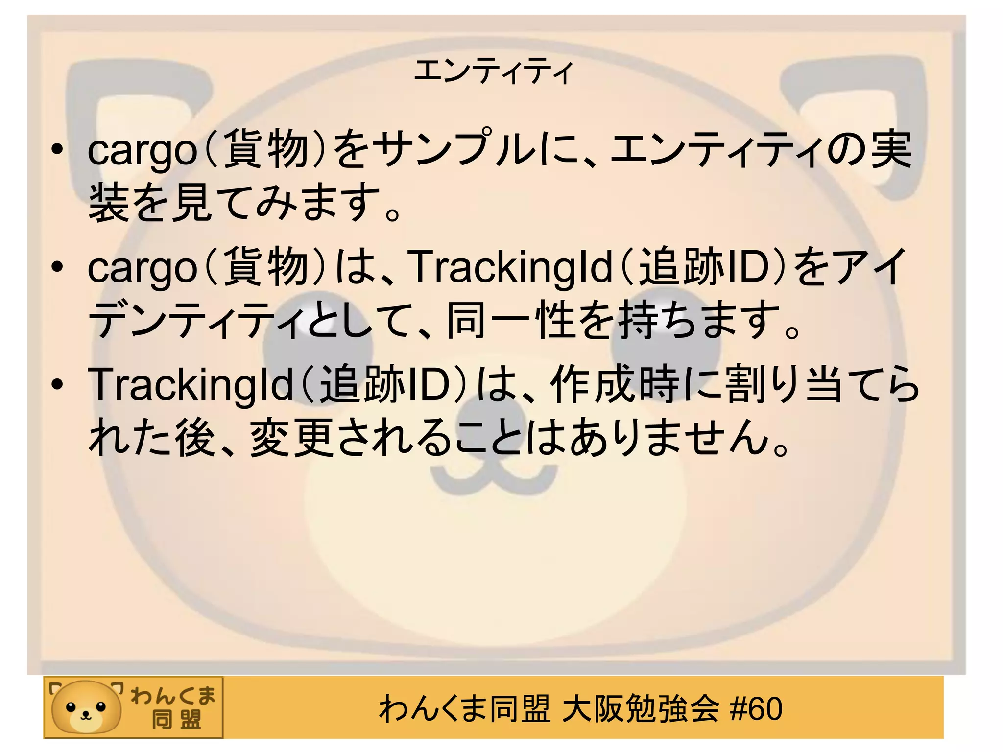 わんくま同盟 大阪勉強会 #60 
エンティティ 
•cargo（貨物）をサンプルに、エンティティの実 装を見てみます。 
•cargo（貨物）は、TrackingId（追跡ID）をアイ デンティティとして、同一性を持ちます。 
•TrackingId（追跡ID）は、作成時に割り当てら れた後、変更されることはありません。  