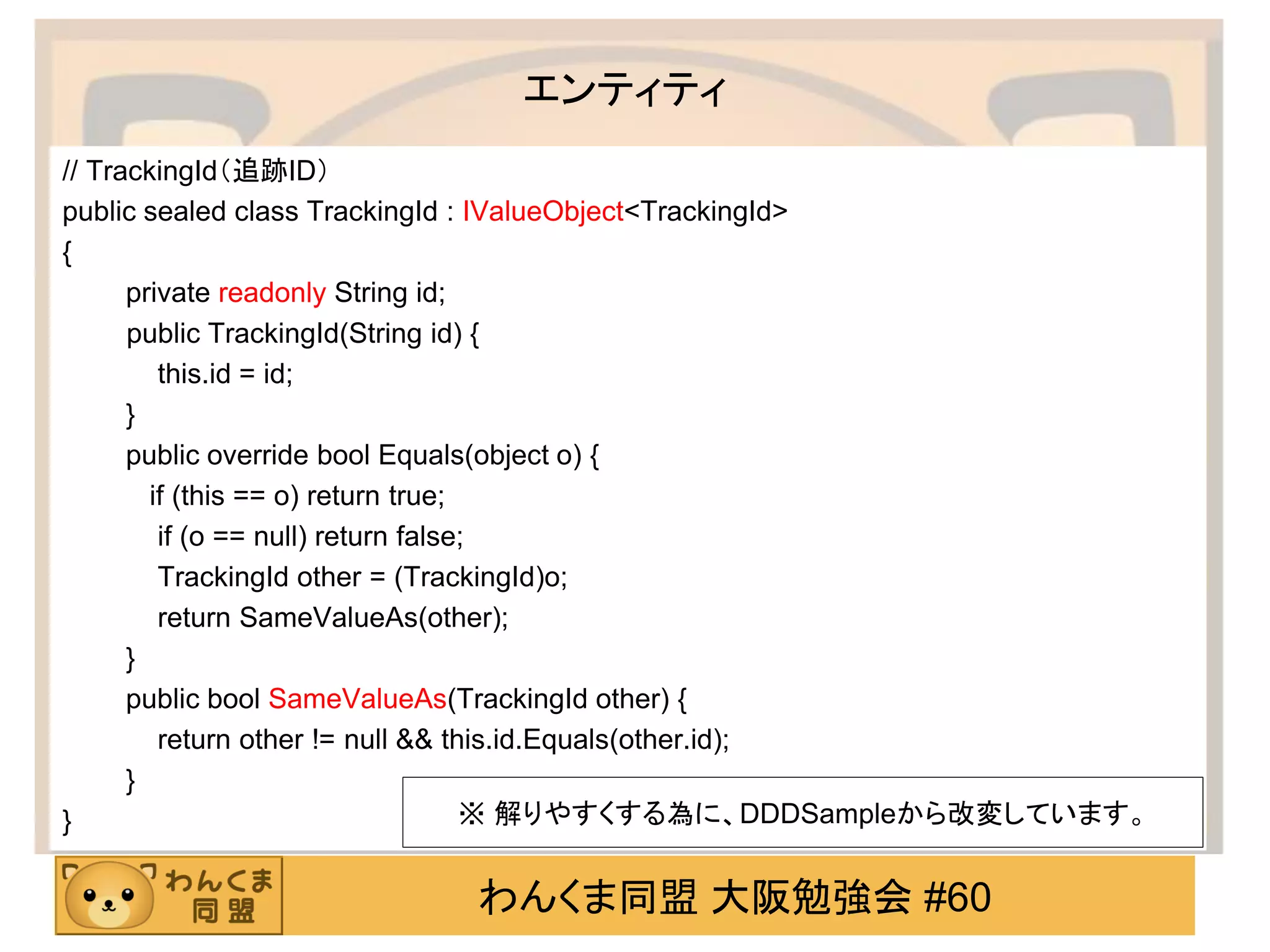 わんくま同盟 大阪勉強会 #60 
エンティティ 
// TrackingId（追跡ID） 
public sealed class TrackingId : IValueObject<TrackingId> 
{ 
private readonly String id; 
public TrackingId(String id) { 
this.id = id; 
} 
public override bool Equals(object o) { 
if (this == o) return true; 
if (o == null) return false; 
TrackingId other = (TrackingId)o; 
return SameValueAs(other); 
} 
public bool SameValueAs(TrackingId other) { 
return other != null && this.id.Equals(other.id); 
} 
} 
※ 解りやすくする為に、DDDSampleから改変しています。  