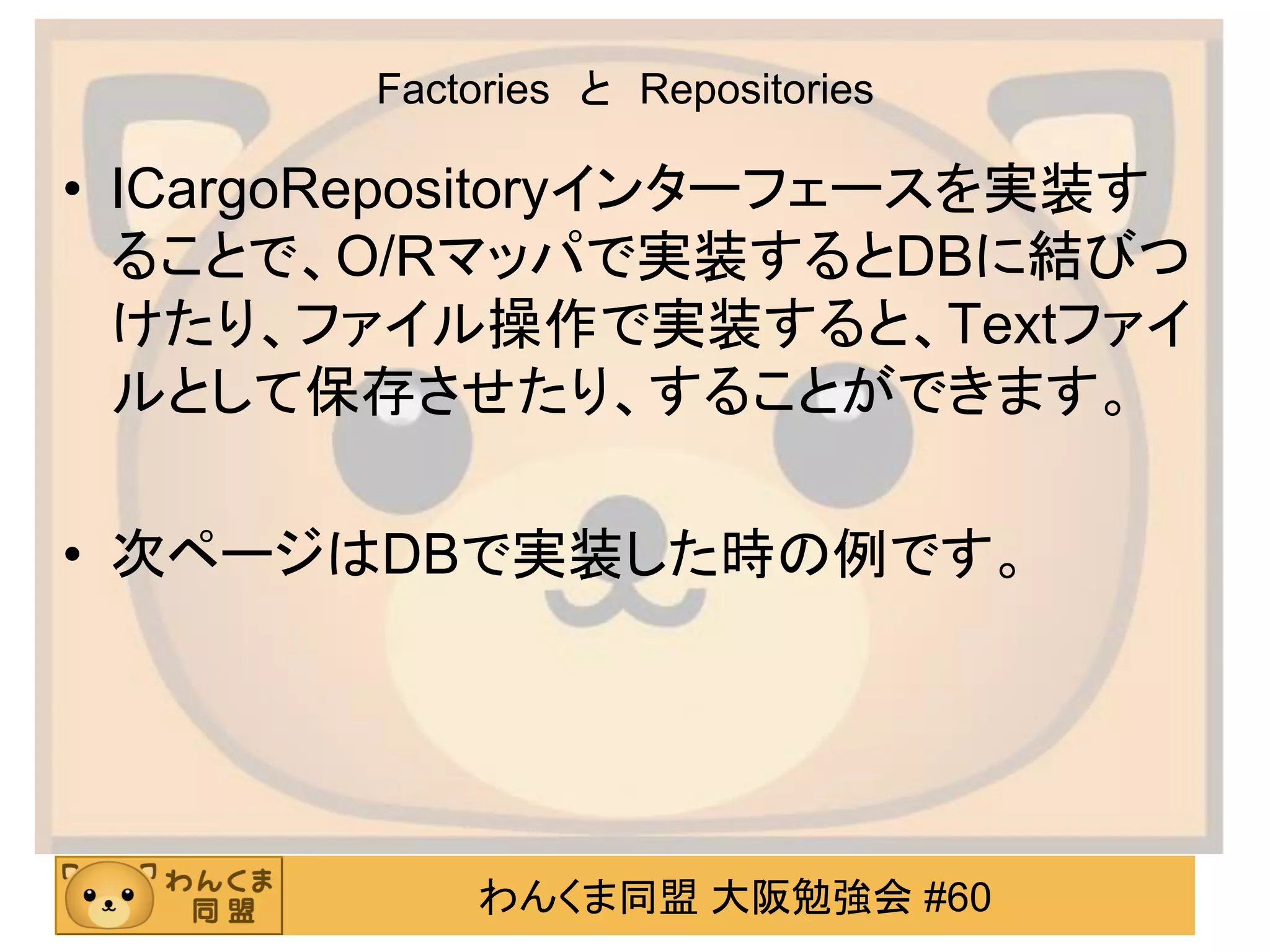 わんくま同盟 大阪勉強会 #60 
Factories と Repositories 
•ICargoRepositoryインターフェースを実装す ることで、O/Rマッパで実装するとDBに結びつ けたり、ファイル操作で実装すると、Textファイ ルとして保存させたり、することができます。 
•次ページはDBで実装した時の例です。 
 