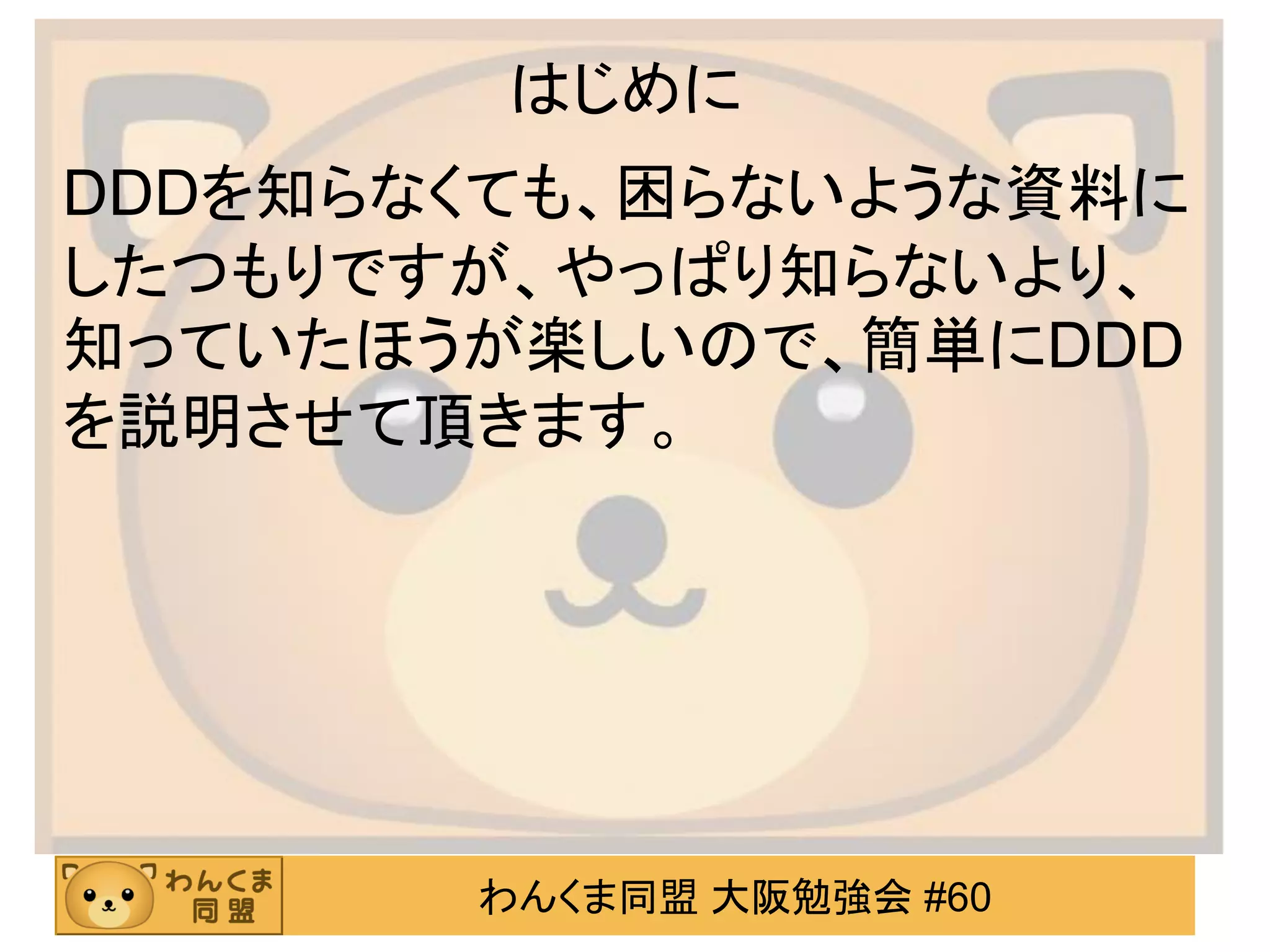 わんくま同盟 大阪勉強会 #60 
はじめに 
DDDを知らなくても、困らないような資料に したつもりですが、やっぱり知らないより、 知っていたほうが楽しいので、簡単にDDD を説明させて頂きます。  
