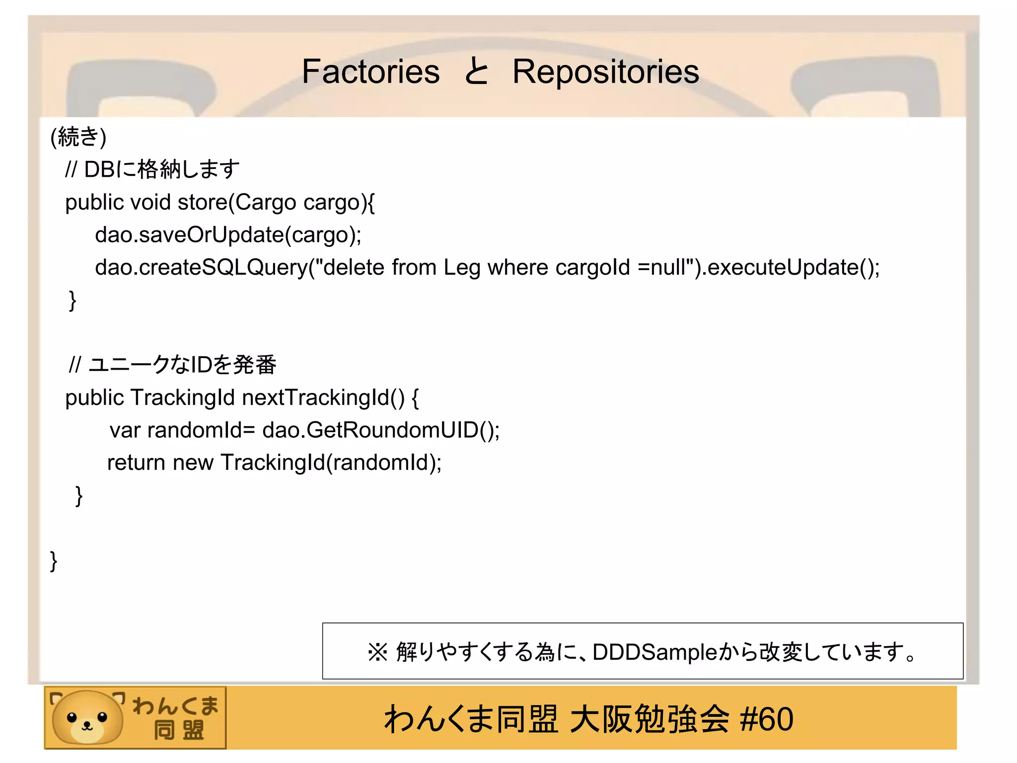 わんくま同盟 大阪勉強会 #60 
Factories と Repositories 
(続き) 
// DBに格納します 
public void store(Cargo cargo){ 
dao.saveOrUpdate(cargo); 
dao.createSQLQuery("delete from Leg where cargoId =null").executeUpdate(); 
} 
// ユニークなIDを発番 
public TrackingId nextTrackingId() { 
var randomId= dao.GetRoundomUID(); 
return new TrackingId(randomId); 
} 
} 
※ 解りやすくする為に、DDDSampleから改変しています。  