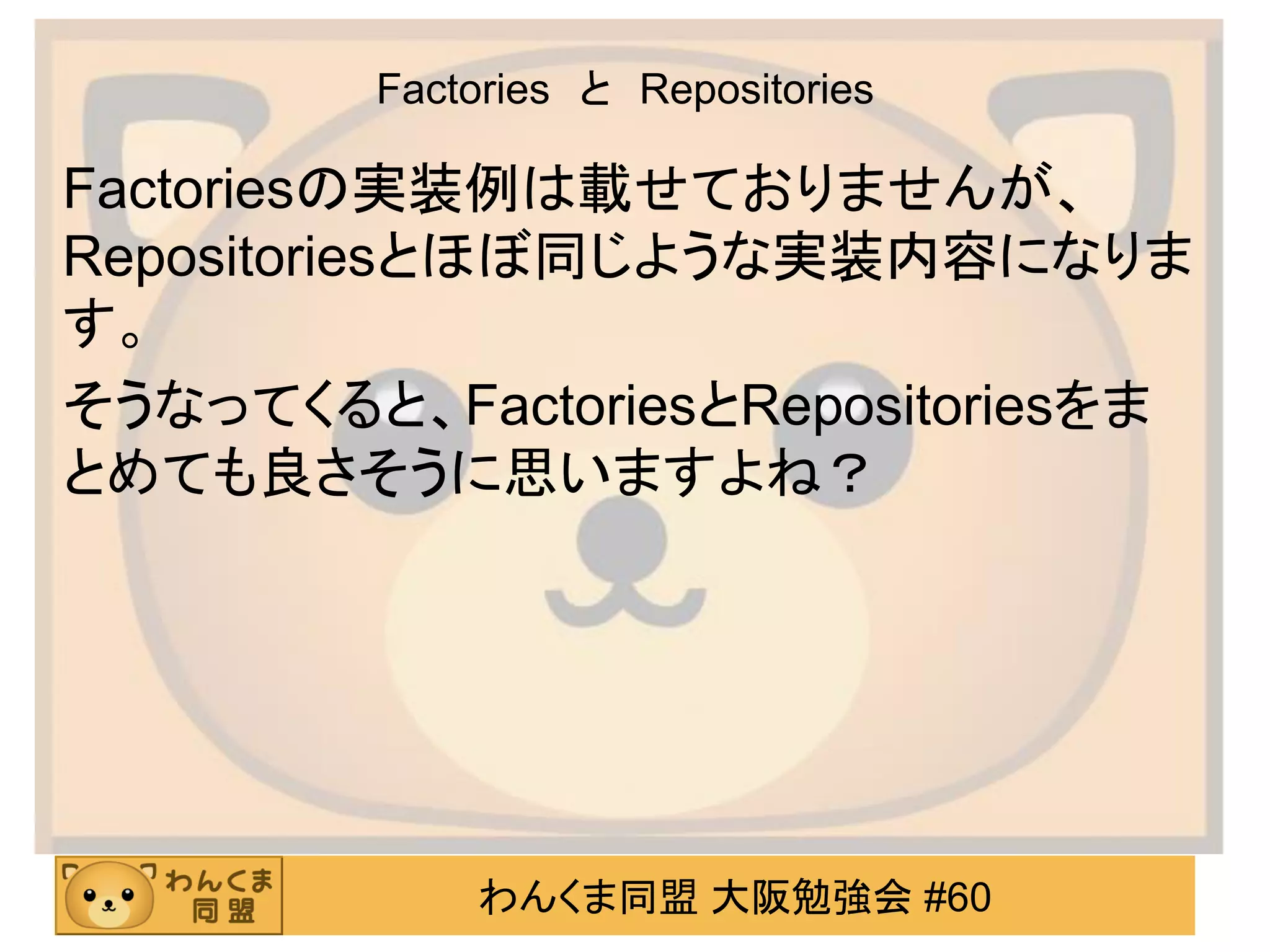 わんくま同盟 大阪勉強会 #60 
Factories と Repositories 
Factoriesの実装例は載せておりませんが、 Repositoriesとほぼ同じような実装内容になりま す。 
そうなってくると、FactoriesとRepositoriesをま とめても良さそうに思いますよね？  
