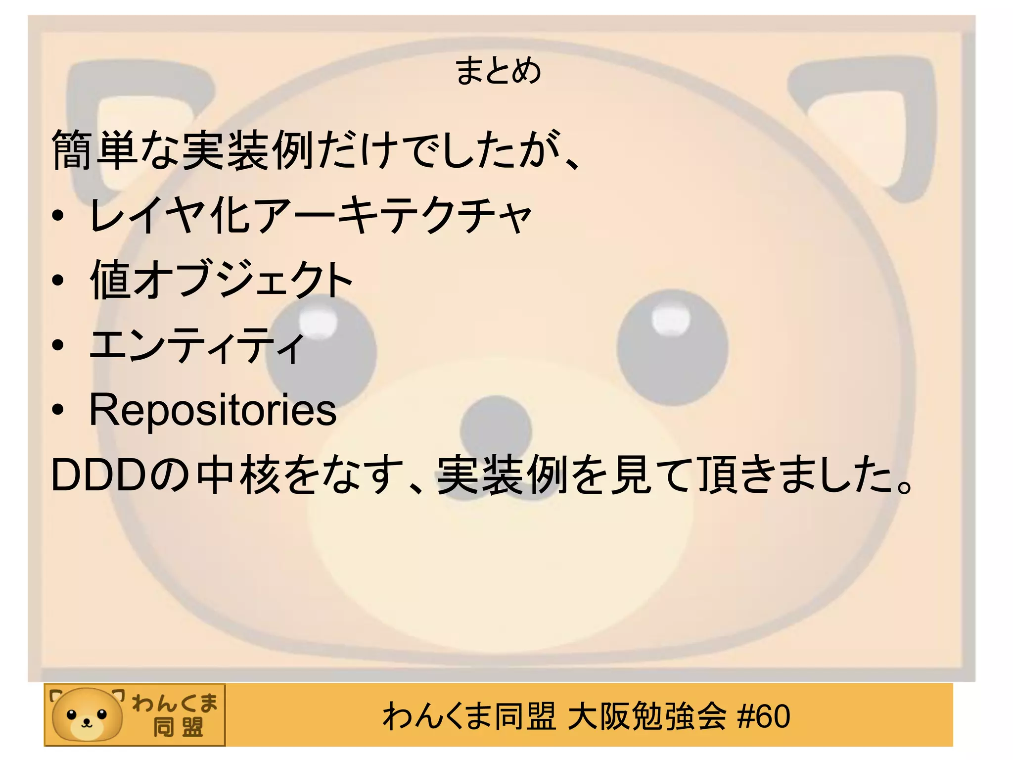 わんくま同盟 大阪勉強会 #60 
まとめ 
簡単な実装例だけでしたが、 
•レイヤ化アーキテクチャ 
•値オブジェクト 
•エンティティ 
•Repositories 
DDDの中核をなす、実装例を見て頂きました。 
 