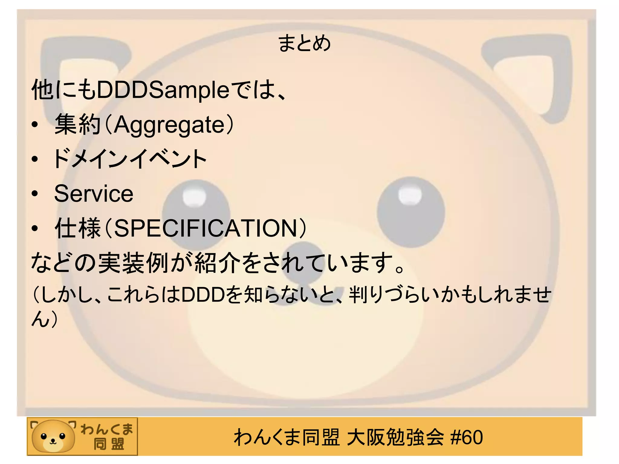 わんくま同盟 大阪勉強会 #60 
まとめ 
他にもDDDSampleでは、 
•集約（Aggregate） 
•ドメインイベント 
•Service 
•仕様（SPECIFICATION） 
などの実装例が紹介をされています。 
（しかし、これらはDDDを知らないと、判りづらいかもしれませ ん） 
 
