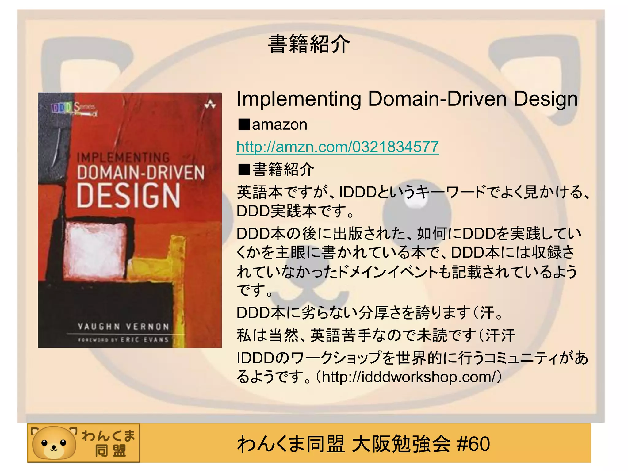 わんくま同盟 大阪勉強会 #60 
書籍紹介 
Implementing Domain-Driven Design 
■amazon 
http://amzn.com/0321834577 
■書籍紹介 
英語本ですが、IDDDというキーワードでよく見かける、 DDD実践本です。 
DDD本の後に出版された、如何にDDDを実践してい くかを主眼に書かれている本で、DDD本には収録さ れていなかったドメインイベントも記載されているよう です。 
DDD本に劣らない分厚さを誇ります（汗。 
私は当然、英語苦手なので未読です（汗汗 
IDDDのワークショップを世界的に行うコミュニティがあ るようです。（http://idddworkshop.com/） 
 