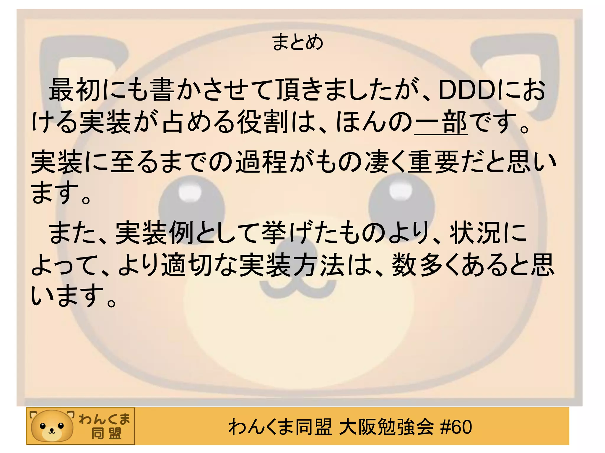 わんくま同盟 大阪勉強会 #60 
まとめ 
最初にも書かさせて頂きましたが、DDDにお ける実装が占める役割は、ほんの一部です。 
実装に至るまでの過程がもの凄く重要だと思い ます。 
また、実装例として挙げたものより、状況に よって、より適切な実装方法は、数多くあると思 います。 
 