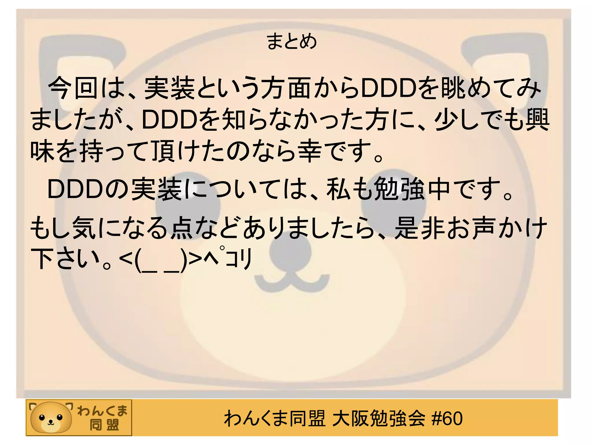 わんくま同盟 大阪勉強会 #60 
まとめ 
今回は、実装という方面からDDDを眺めてみ ましたが、DDDを知らなかった方に、少しでも興 味を持って頂けたのなら幸です。 
DDDの実装については、私も勉強中です。 
もし気になる点などありましたら、是非お声かけ 下さい。<(_ _)>ﾍﾟｺﾘ  