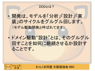 わんくま同盟 大阪勉強会 #60 
DDDとは？ 
•開発は、モデルを「分析」「設計」「実 装」のサイクルをグルグル回します。 
（モデル駆動開発と呼ばれてます） 
•ドメイン駆動“設計”とは、そのグルグル 回すことを如何に継続させるか設計す ることです。  