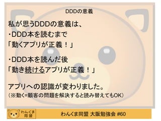わんくま同盟 大阪勉強会 #60 
DDDの意義 
私が思うDDDの意義は、 
・DDD本を読むまで 
「動くアプリが正義！」 
・DDD本を読んだ後 
「動き続けるアプリが正義！」 
アプリへの認識が変わりました。 
（※動く=顧客の問題を解決すると読み替えてもOK） 
（※動く≒顧客の問題を解決する）  