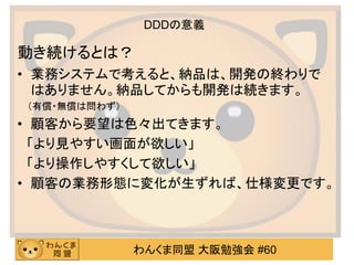 わんくま同盟 大阪勉強会 #60 
DDDの意義 
動き続けるとは？ 
•業務システムで考えると、納品は、開発の終わりで はありません。納品してからも開発は続きます。 
（有償・無償は問わず） 
•顧客から要望は色々出てきます。 
「より見やすい画面が欲しい」 
「より操作しやすくして欲しい」 
•顧客の業務形態に変化が生ずれば、仕様変更です。 
 