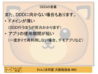 わんくま同盟 大阪勉強会 #60 
DDDの意義 
また、DDDに向かない場合もあります。 
•ドメインが薄い 
（DDD行うほうが労力かかります） 
•アプリの使用期間が短い 
（一度きりで再利用しない場合。デモアプリなど）  