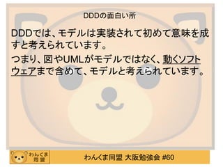 わんくま同盟 大阪勉強会 #60 
DDDの面白い所 
DDDでは、モデルは実装されて初めて意味を成 すと考えられています。 
つまり、図やUMLがモデルではなく、動くソフト ウェアまで含めて、モデルと考えられています。 
 
