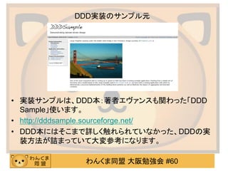 わんくま同盟 大阪勉強会 #60 
DDD実装のサンプル元 
•実装サンプルは、DDD本：著者エヴァンスも関わった「DDD Sample」使います。 
•http://dddsample.sourceforge.net/ 
•DDD本にはそこまで詳しく触れられていなかった、DDDの実 装方法が詰まっていて大変参考になります。  
