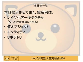 わんくま同盟 大阪勉強会 #60 
実装例一覧 
本日提示させて頂く、実装例は、 
•レイヤ化アーキテクチャ （少しだけ責務のレイヤも） 
•値オブジェクト 
•エンティティ 
•リポジトリ  