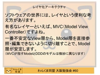 わんくま同盟 大阪勉強会 #60 
レイヤ化アーキテクチャ 
ソフトウェアの世界には、レイヤという便利な考 え方があります。 
有名なレイヤーといえば、MVC（Model View Controller）ですよね。 
一番不安定なView層から、Model層を直接参 照・編集できないように切り離すことで、Model 層が安定します。 （MVCが指すModelとDDDのモデルは微妙に異なります）  