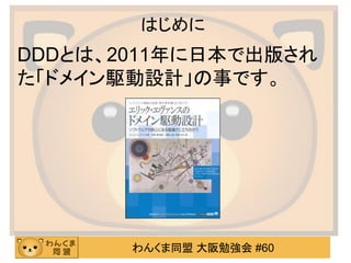 わんくま同盟 大阪勉強会 #60 
はじめに 
DDDとは、2011年に日本で出版され た「ドメイン駆動設計」の事です。  