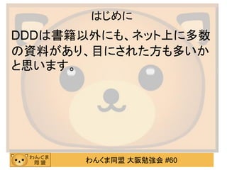 わんくま同盟 大阪勉強会 #60 
はじめに 
DDDは書籍以外にも、ネット上に多数 の資料があり、目にされた方も多いか と思います。 
 