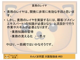 わんくま同盟 大阪勉強会 #60 
責務のレイヤ 
•責務のレイヤは、開発に非常に有効な手段と思いま す。 
•しかし、責務のレイヤを実装するには、顧客（ドメイン エキスパート）の知識が必要となり、上流設計で行う 作業やスキルが必要となります。 
・業務知識の習得 
・業務の見える化 ・・・色々 
やはり、一筋縄ではいかなそうです。  