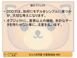 わんくま同盟 大阪勉強会 #60 
値オブジェクト 
•DDDでは、如何にモデルをシンプルに保つか が、大切な考えになります。 
•オブジェクトに、責務以上の機能、余計なデー タを持たせない事に、注意を払います。 
 