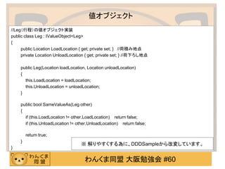 わんくま同盟 大阪勉強会 #60 
値オブジェクト 
//Leg（行程）の値オブジェクト実装 
public class Leg : IValueObject<Leg> 
{ 
public Location LoadLocation { get; private set; } //荷積み地点 
private Location UnloadLocation { get; private set; } //荷下ろし地点 
public Leg(Location loadLocation, Location unloadLocation) 
{ 
this.LoadLocation = loadLocation; 
this.UnloadLocation = unloadLocation; 
} 
public bool SameValueAs(Leg other) 
{ 
if (this.LoadLocation != other.LoadLocation) return false; 
if (this.UnloadLocation != other.UnloadLocation) return false; 
return true; 
} 
} 
※ 解りやすくする為に、DDDSampleから改変しています。  