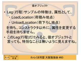 わんくま同盟 大阪勉強会 #60 
値オブジェクト 
•Leg（行程）サンプルの特徴は、属性として、 
・ LoadLocation（荷積み地点） 
・ UnloadLocation（荷下ろし地点） 
を持ち、コンストラクタ以外に、属性を変更する 手段を持ちません。 
•このLeg(行程)だけみると、値オブジェクトと 言っても、特別なことは無いように見えますね。  
