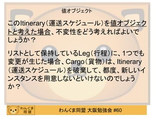 わんくま同盟 大阪勉強会 #60 
値オブジェクト 
このItinerary（運送スケジュール）を値オブジェク トと考えた場合、不変性をどう考えればよいで しょうか？ 
リストとして保持しているLeg（行程）に、1つでも 変更が生じた場合、Cargo（貨物）は、Itinerary（運送スケジュール）を破棄して、都度、新しいイ ンスタンスを用意しないといけないのでしょう か？  