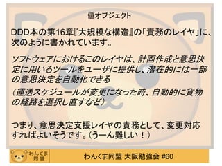 わんくま同盟 大阪勉強会 #60 
値オブジェクト 
DDD本の第16章『大規模な構造』の「責務のレイヤ」に、 次のように書かれています。 
ソフトウェアにおけるこのレイヤは、計画作成と意思決 定に用いるツールをユーザに提供し、潜在的には一部 の意思決定を自動化できる 
（運送スケジュールが変更になった時、自動的に貨物 の経路を選択し直すなど） 
つまり、意思決定支援レイヤの責務として、変更対応 すればよいそうです。（うーん難しい！）  