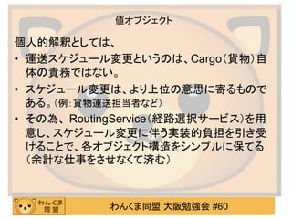 わんくま同盟 大阪勉強会 #60 
値オブジェクト 
個人的解釈としては、 
•運送スケジュール変更というのは、Cargo（貨物）自 体の責務ではない。 
•スケジュール変更は、より上位の意思に寄るもので ある。（例：貨物運送担当者など） 
•その為、 RoutingService（経路選択サービス）を用 意し、スケジュール変更に伴う実装的負担を引き受 けることで、各オブジェクト構造をシンプルに保てる （余計な仕事をさせなくて済む）  