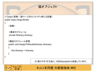 わんくま同盟 大阪勉強会 #60 
値オブジェクト 
// Cargo（貨物） （後ページのエンティティ時にも記載） 
public class Cargo:IEntity 
{ 
~省略~ 
//運送スケジュール 
private Itinerary itinerary; 
//運送スケジュール変更 
public void AssignToRoute(Itinerary itinerary) 
{ 
this.itinerary = itinerary; 
} 
} 
※ 解りやすくする為に、DDDSampleから改変しています。  