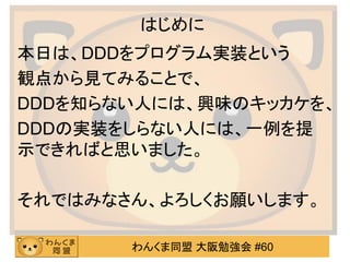 わんくま同盟 大阪勉強会 #60 
はじめに 
本日は、DDDをプログラム実装という 
観点から見てみることで、 
DDDを知らない人には、興味のキッカケを、 
DDDの実装をしらない人には、一例を提 示できればと思いました。 
それではみなさん、よろしくお願いします。  