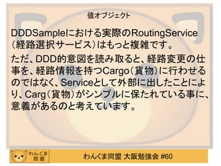 わんくま同盟 大阪勉強会 #60 
値オブジェクト 
DDDSampleにおける実際のRoutingService（経路選択サービス）はもっと複雑です。 
ただ、DDD的意図を読み取ると、経路変更の仕 事を、経路情報を持つCargo（貨物）に行わせる のではなく、Serviceとして外部に出したことによ り、Carg（貨物）がシンプルに保たれている事に、 意義があるのと考えています。  