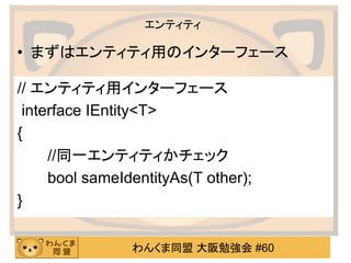 わんくま同盟 大阪勉強会 #60 
エンティティ 
// エンティティ用インターフェース 
interface IEntity<T> 
{ 
//同一エンティティかチェック 
bool sameIdentityAs(T other); 
} 
•まずはエンティティ用のインターフェース  