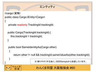 わんくま同盟 大阪勉強会 #60 
エンティティ 
//cargo（貨物） 
public class Cargo:IEntity<Cargo> 
{ 
private readonly TrackingId trackingId; 
public Cargo(TrackingId trackingId) { 
this.trackingId = trackingId; 
} 
public bool SameIdentityAs(Cargo other) 
{ 
return other != null && trackingId.sameValueAs(other.trackingId); 
} 
} 
※ 解りやすくする為に、DDDSampleから改変しています。  