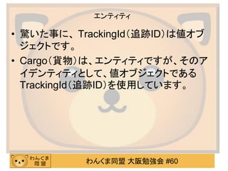 わんくま同盟 大阪勉強会 #60 
エンティティ 
•驚いた事に、 TrackingId（追跡ID）は値オブ ジェクトです。 
•Cargo（貨物）は、エンティティですが、そのア イデンティティとして、値オブジェクトである TrackingId（追跡ID）を使用しています。  