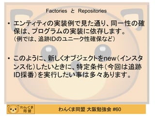 わんくま同盟 大阪勉強会 #60 
Factories と Repositories 
•エンティティの実装例で見た通り、同一性の確 保は、プログラムの実装に依存します。 （例では、追跡IDのユニーク性確保など） 
•このように、新しくオブジェクトをnew（インスタ ンス化）したいときに、特定条件（今回は追跡 ID採番）を実行したい事は多々あります。  