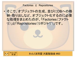 わんくま同盟 大阪勉強会 #60 
Factories と Repositories 
•そこで、オブジェクトの生成、並びにDBへの格 納・取り出しなど、オブジェクト化するのに必要 な処理をまとめたのが、「Factories（ファクト リ）」と「Repositories（リポジトリ）」です。  