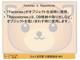 わんくま同盟 大阪勉強会 #60 
Factories と Repositories 
•「Factories」がオブジェクト生成時に使用。 
•「Repositories」は、DB格納や取り出しなど、 オブジェクトを使いまわす時に使用します。  