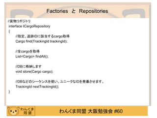 わんくま同盟 大阪勉強会 #60 
Factories と Repositories 
//貨物リポジトリ 
interface ICargoRepository 
{ 
//指定、追跡IDに該当するcargo取得 
Cargo find(TrackingId trackingId); 
//全cargoを取得 
List<Cargo> findAll(); 
//DBに格納します 
void store(Cargo cargo); 
//DBなどのシーケンスを使い、ユニークなIDを発番させます。 
TrackingId nextTrackingId(); 
}  