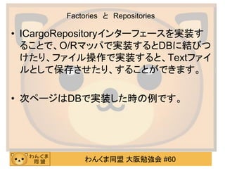 わんくま同盟 大阪勉強会 #60 
Factories と Repositories 
•ICargoRepositoryインターフェースを実装す ることで、O/Rマッパで実装するとDBに結びつ けたり、ファイル操作で実装すると、Textファイ ルとして保存させたり、することができます。 
•次ページはDBで実装した時の例です。 
 