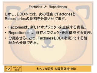 わんくま同盟 大阪勉強会 #60 
Factories と Repositories 
しかし、DDD本では、次の理由でFactoriesと Repositoriesの役割を分離させてます。 
•Factoriesは、新しいオブジェクトを生成する責務。 
•Repositoriesは、既存オブジェクトを再構成する責務。 
•分離させることで、FactoriesをDB（永続）化する処 理から分離できる。  