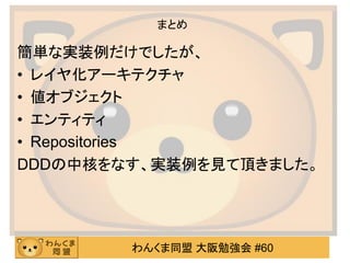 わんくま同盟 大阪勉強会 #60 
まとめ 
簡単な実装例だけでしたが、 
•レイヤ化アーキテクチャ 
•値オブジェクト 
•エンティティ 
•Repositories 
DDDの中核をなす、実装例を見て頂きました。 
 