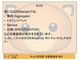 わんくま同盟 大阪勉強会 #60 
まとめ 
他にもDDDSampleでは、 
•集約（Aggregate） 
•ドメインイベント 
•Service 
•仕様（SPECIFICATION） 
などの実装例が紹介をされています。 
（しかし、これらはDDDを知らないと、判りづらいかもしれませ ん） 
 