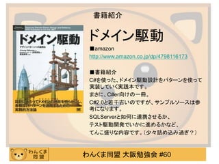 わんくま同盟 大阪勉強会 #60 
書籍紹介 
ドメイン駆動 
■amazon 
http://www.amazon.co.jp/dp/4798116173 
■書籍紹介 
C#を使った、ドメイン駆動設計をパターンを使って 実装していく実践本です。 
まさに、C#er向けの一冊。 
C#2.0と若干古いのですが、サンプルソースは参 考になります。 
SQLServerと如何に連携させるか、 
テスト駆動開発でいかに進めるかなど、 
てんこ盛りな内容です。（少々詰め込み過ぎ？） 
 