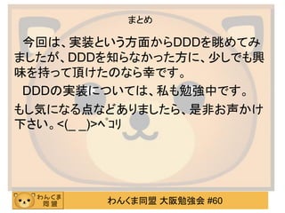 わんくま同盟 大阪勉強会 #60 
まとめ 
今回は、実装という方面からDDDを眺めてみ ましたが、DDDを知らなかった方に、少しでも興 味を持って頂けたのなら幸です。 
DDDの実装については、私も勉強中です。 
もし気になる点などありましたら、是非お声かけ 下さい。<(_ _)>ﾍﾟｺﾘ  
