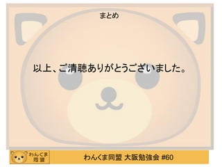 わんくま同盟 大阪勉強会 #60 
まとめ 
以上、ご清聴ありがとうございました。 