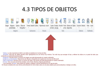 4.3 TIPOS DE OBJETOS
Tablas: Lo más importante al definir una tabla es establecer el número de filas .
SmartArt: Este tipo de objeto permite crear oganigramas de una forma muy intuitiva. Tan sólo hay que escoger el tipo y rellenar los datos en un panel de texto que
contendrá sus elementos jerarquizados.
Imágenes: Permite incluir un archivo de imagen que esté almacenado en nuestro ordenador.
Imágenes prediseñadas: Disponemos de dibujos y fotografías de la galería de recursos de Microsoft.
Clips multimedia: Permite incluir un archivo de video o de sonido que esté almacenado en nuestro ordenador.
Formas: Son una serie de formas simples, como líneas, flechas y figuras geométricas.
Y por supuesto, el texto: Que puede ser copiado y pegado o escrito directament en la caja de texto.
En futuras unidades del curso iremos profundizando en cómo tratar cada uno de estos objetos para personalizarlos o trabajar con ellos.
 