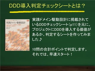DDD導入判定チェックシートとは？
実践ドメイン駆動設計に掲載されて
いるDDDチェックシート（p11）を元に、
プロジェクトにDDDを導入する価値が
あるか、判定するシートを作ってみま
した♪
10問の合計ポイントで判定します。
それでは、早速スタート！
3
 